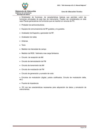 Ministerio de Educación 
Gobierno de la Provincia 
Santiago del Estero 
Página 80 
2012 – “Año Homenaje al Dr. D. Manuel Belgrano” 
Área de Educación Técnica 
• Sintetizador de funciones: de características básicas que permitan cubrir las funciones principales de este tipo de instrumento. Pueden ser considerados en este caso Placas generadoras de funciones que se inserten en ranuras de PC. 
• Probador de semiconductores 
• Equipos de comunicaciones de RF guiados y no guiados. 
• Analizador de Espectro y generador de RF. 
• Analizador de redes 
• Antenas 
• Torre 
• Medidor de intensidad de campo 
• Medidor de ROE / Vatímetro mas carga fantasma 
• Circuito de recepción de AM 
• Circuito de demodulación de FM 
• Circuito de transmisión de AM 
• Circuito de modulación de FM 
• Circuito de generación y sumador de ruido 
• Circuitos de modulación (digital, pulsos codificados, Circuito de modulación delta, etc.) 
• Puente de impedancia 
• PC con las características necesarias para adquisición de datos y simulación de instrumentos.  