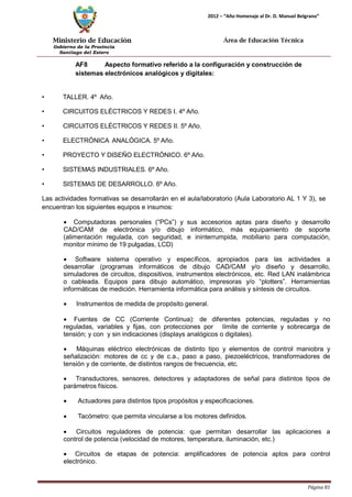 Ministerio de Educación 
Gobierno de la Provincia 
Santiago del Estero 
Página 81 
2012 – “Año Homenaje al Dr. D. Manuel Belgrano” 
Área de Educación Técnica 
AF8 Aspecto formativo referido a la configuración y construcción de sistemas electrónicos analógicos y digitales: 
• TALLER. 4º Año. 
• CIRCUITOS ELÉCTRICOS Y REDES I. 4º Año. 
• CIRCUITOS ELÉCTRICOS Y REDES II. 5º Año. 
• ELECTRÓNICA ANALÓGICA. 5º Año. 
• PROYECTO Y DISEÑO ELECTRÓNICO. 6º Año. 
• SISTEMAS INDUSTRIALES. 6º Año. 
• SISTEMAS DE DESARROLLO. 6º Año. 
Las actividades formativas se desarrollarán en el aula/laboratorio (Aula Laboratorio AL 1 Y 3), se encuentran los siguientes equipos e insumos: 
• Computadoras personales (“PCs”) y sus accesorios aptas para diseño y desarrollo CAD/CAM de electrónica y/o dibujo informático, más equipamiento de soporte (alimentación regulada, con seguridad, e ininterrumpida, mobiliario para computación, monitor mínimo de 19 pulgadas, LCD) 
• Software sistema operativo y específicos, apropiados para las actividades a desarrollar (programas informáticos de dibujo CAD/CAM y/o diseño y desarrollo, simuladores de circuitos, dispositivos, instrumentos electrónicos, etc. Red LAN inalámbrica o cableada. Equipos para dibujo automático, impresoras y/o “plotters”. Herramientas informáticas de medición. Herramienta informática para análisis y síntesis de circuitos. 
• Instrumentos de medida de propósito general. 
• Fuentes de CC (Corriente Continua): de diferentes potencias, reguladas y no reguladas, variables y fijas, con protecciones por límite de corriente y sobrecarga de tensión; y con y sin indicaciones (displays analógicos o digitales). 
• Máquinas eléctrico electrónicas de distinto tipo y elementos de control maniobra y señalización: motores de cc y de c.a., paso a paso, piezoeléctricos, transformadores de tensión y de corriente, de distintos rangos de frecuencia, etc. 
• Transductores, sensores, detectores y adaptadores de señal para distintos tipos de parámetros físicos. 
• Actuadores para distintos tipos propósitos y especificaciones. 
• Tacómetro: que permita vincularse a los motores definidos. 
• Circuitos reguladores de potencia: que permitan desarrollar las aplicaciones a control de potencia (velocidad de motores, temperatura, iluminación, etc.) 
• Circuitos de etapas de potencia: amplificadores de potencia aptos para control electrónico.  