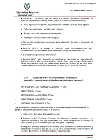 Ministerio de Educación 
Gobierno de la Provincia 
Santiago del Estero 
Página 82 
2012 – “Año Homenaje al Dr. D. Manuel Belgrano” 
Área de Educación Técnica 
• Placas A/D: de distinto tipo de forma que permita desarrollar actividades de medición de parámetros físico-químicos y realizar el control en forma automática. 
• Placa digital I/O: que permita las prácticas con entrada y salida de datos digitales 
• PLCs, microautómatas y variadores de velocidad 
• Redes y protocolos de comunicación industrial. 
• Interfase de comunicación hombre-máquina. 
• PC con las características necesarias para adquisición de datos y simulación de instrumentos. 
• Equipos (“Kits”) de diseño y desarrollo para microprocesadores y/o 
microcontroladores, emuladores de microprocesadores y/o microcontroladores 
• Equipos (“kits”) grabadores de memorias 
• Equipos (“kits”) para desarrollo de prácticas en las áreas de automatización industrial, robótica, electrónica analógica y digital y telecomunicaciones. Cada sistema estará compuesto de uno o más módulos para realización de prácticas en estas áreas. Deberán contener además los manuales de los equipos y las guías de prácticas. 
AF9 Aspecto formativo referido al montaje e instalación – operación y mantenimiento de los sistemas electrónicos de control: 
• INTRODUCCIÓN A LA TECNOLOGÍA DIGITAL. 4º Año. 
• ELECTRÓNICA. 4º Año. 
• INTRODUCCIÓN AL CONTROL. 5º Año. 
• ELECTRÓNICA ANALÓGICA. 5º Año. 
• SISTEMAS INDUSTRIALES. 6º Año. 
Las actividades formativas se desarrollarán en el aula/laboratorio (Aula Laboratorio AL 3), donde se encuentran los siguientes equipos e insumos: 
• Instrumentos de medida de propósito general. 
• Fuentes de CC (Corriente Continua): de diferentes potencias, reguladas y no reguladas, variables y fijas, con protecciones por límite de corriente y sobrecarga de tensión; y con y sin indicaciones (displays analógicos o digitales). 
• Máquinas eléctrico electrónicas de distinto tipo y elementos de control maniobra y señalización: motores de cc y de c.a., paso a paso, piezoeléctricos, transformadores de tensión y de corriente, de distintos rangos de frecuencia, etc.  