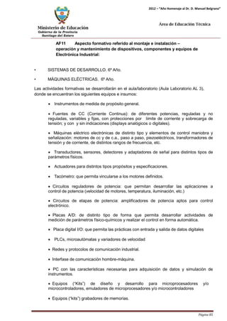 Ministerio de Educación 
Gobierno de la Provincia 
Santiago del Estero 
Página 85 
2012 – “Año Homenaje al Dr. D. Manuel Belgrano” 
Área de Educación Técnica 
AF11 Aspecto formativo referido al montaje e instalación – operación y mantenimiento de dispositivos, componentes y equipos de Electrónica Industrial: 
• SISTEMAS DE DESARROLLO. 6º Año. 
• MÁQUINAS ELÉCTRICAS. 6º Año. 
Las actividades formativas se desarrollarán en el aula/laboratorio (Aula Laboratorio AL 3), donde se encuentran los siguientes equipos e insumos: 
• Instrumentos de medida de propósito general. 
• Fuentes de CC (Corriente Continua): de diferentes potencias, reguladas y no reguladas, variables y fijas, con protecciones por límite de corriente y sobrecarga de tensión; y con y sin indicaciones (displays analógicos o digitales). 
• Máquinas eléctrico electrónicas de distinto tipo y elementos de control maniobra y señalización: motores de cc y de c.a., paso a paso, piezoeléctricos, transformadores de tensión y de corriente, de distintos rangos de frecuencia, etc. 
• Transductores, sensores, detectores y adaptadores de señal para distintos tipos de parámetros físicos. 
• Actuadores para distintos tipos propósitos y especificaciones. 
• Tacómetro: que permita vincularse a los motores definidos. 
• Circuitos reguladores de potencia: que permitan desarrollar las aplicaciones a control de potencia (velocidad de motores, temperatura, iluminación, etc.) 
• Circuitos de etapas de potencia: amplificadores de potencia aptos para control electrónico. 
• Placas A/D: de distinto tipo de forma que permita desarrollar actividades de medición de parámetros físico-químicos y realizar el control en forma automática. 
• Placa digital I/O: que permita las prácticas con entrada y salida de datos digitales 
• PLCs, microautómatas y variadores de velocidad 
• Redes y protocolos de comunicación industrial. 
• Interfase de comunicación hombre-máquina. 
• PC con las características necesarias para adquisición de datos y simulación de instrumentos. 
• Equipos (“Kits”) de diseño y desarrollo para microprocesadores y/o 
microcontroladores, emuladores de microprocesadores y/o microcontroladores 
• Equipos (“kits”) grabadores de memorias.  