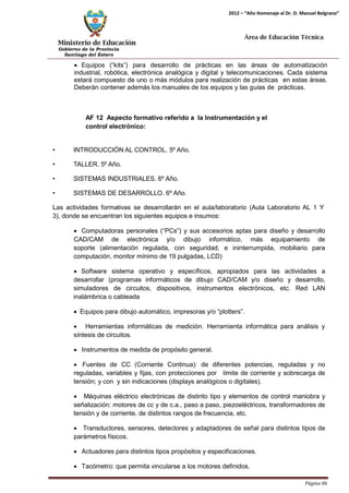 Ministerio de Educación 
Gobierno de la Provincia 
Santiago del Estero 
Página 86 
2012 – “Año Homenaje al Dr. D. Manuel Belgrano” 
Área de Educación Técnica 
• Equipos (“kits”) para desarrollo de prácticas en las áreas de automatización industrial, robótica, electrónica analógica y digital y telecomunicaciones. Cada sistema estará compuesto de uno o más módulos para realización de prácticas en estas áreas. Deberán contener además los manuales de los equipos y las guías de prácticas. 
AF 12 Aspecto formativo referido a la Instrumentación y el control electrónico: 
• INTRODUCCIÓN AL CONTROL. 5º Año. 
• TALLER. 5º Año. 
• SISTEMAS INDUSTRIALES. 6º Año. 
• SISTEMAS DE DESARROLLO. 6º Año. 
Las actividades formativas se desarrollarán en el aula/laboratorio (Aula Laboratorio AL 1 Y 3), donde se encuentran los siguientes equipos e insumos: 
• Computadoras personales (“PCs”) y sus accesorios aptas para diseño y desarrollo CAD/CAM de electrónica y/o dibujo informático, más equipamiento de soporte (alimentación regulada, con seguridad, e ininterrumpida, mobiliario para computación, monitor mínimo de 19 pulgadas, LCD) 
• Software sistema operativo y específicos, apropiados para las actividades a desarrollar (programas informáticos de dibujo CAD/CAM y/o diseño y desarrollo, simuladores de circuitos, dispositivos, instrumentos electrónicos, etc. Red LAN inalámbrica o cableada 
• Equipos para dibujo automático, impresoras y/o “plotters”. 
• Herramientas informáticas de medición. Herramienta informática para análisis y síntesis de circuitos. 
• Instrumentos de medida de propósito general. 
• Fuentes de CC (Corriente Continua): de diferentes potencias, reguladas y no reguladas, variables y fijas, con protecciones por límite de corriente y sobrecarga de tensión; y con y sin indicaciones (displays analógicos o digitales). 
• Máquinas eléctrico electrónicas de distinto tipo y elementos de control maniobra y señalización: motores de cc y de c.a., paso a paso, piezoeléctricos, transformadores de tensión y de corriente, de distintos rangos de frecuencia, etc. 
• Transductores, sensores, detectores y adaptadores de señal para distintos tipos de parámetros físicos. 
• Actuadores para distintos tipos propósitos y especificaciones. 
• Tacómetro: que permita vincularse a los motores definidos.  