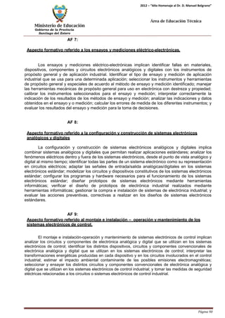 Ministerio de Educación 
Gobierno de la Provincia 
Santiago del Estero 
Página 90 
2012 – “Año Homenaje al Dr. D. Manuel Belgrano” 
Área de Educación Técnica 
AF 7: 
Aspecto formativo referido a los ensayos y mediciones eléctrico-electrónicas. 
Los ensayos y mediciones eléctrico-electrónicas implican identificar fallas en materiales, dispositivos, componentes y circuitos electrónicos analógicos y digitales con los instrumentos de propósito general y de aplicación industrial. Identificar el tipo de ensayo y medición de aplicación industrial que se usa para una determinada aplicación; seleccionar los instrumentos y herramientas de propósito general y especiales de acuerdo al método de ensayo y medición identificado; manejar las herramientas mecánicas de propósito general para uso en electrónica con destreza y propiedad; calibrar los instrumentos seleccionados para el ensayo y medición; interpretar correctamente la indicación de los resultados de los métodos de ensayo y medición; analizar las indicaciones y datos obtenidos en el ensayo y o medición; calcular los errores de medida de los diferentes instrumentos; y evaluar los resultados del ensayo y medición para la toma de decisiones. 
AF 8: 
Aspecto formativo referido a la configuración y construcción de sistemas electrónicos analógicos y digitales 
La configuración y construcción de sistemas electrónicos analógicos y digitales implica combinar sistemas analógicos y digitales que permitan realizar aplicaciones estándares; analizar los fenómenos eléctricos dentro y fuera de los sistemas electrónicos, desde el punto de vista analógico y digital al mismo tiempo; identificar todas las partes de un sistema electrónico como su representación en circuitos eléctricos; adaptar las señales de entrada/salida analógicas/digitales en los sistemas electrónicos estándar; modelizar los circuitos y dispositivos constitutivos de los sistemas electrónicos estándar; configurar los programas y hardware necesarios para el funcionamiento de los sistemas electrónicos estándar; diseñar prototipos de sistemas electrónicos mediante herramientas informáticas; verificar el diseño de prototipos de electrónica industrial realizados mediante herramientas informáticas; gestionar la compra e instalación de sistemas de electrónica industrial; y evaluar las acciones preventivas, correctivas a realizar en los diseños de sistemas electrónicos estándares. 
AF 9: 
Aspecto formativo referido al montaje e instalación – operación y mantenimiento de los sistemas electrónicos de control. 
El montaje e instalación-operación y mantenimiento de sistemas electrónicos de control implican analizar los circuitos y componentes de electrónica analógica y digital que se utilizan en los sistemas electrónicos de control; identificar los distintos dispositivos, circuitos y componentes convencionales de electrónica analógica y digital que se utilizan en los sistemas electrónicos de control; interpretar las transformaciones energéticas producidas en cada dispositivo y en los circuitos involucrados en el control industrial; estimar el impacto ambiental contaminante de las posibles emisiones electromagnéticas; seleccionar y ensayar los distintos circuitos y componentes convencionales de electrónica analógica y digital que se utilizan en los sistemas electrónicos de control industrial; y tomar las medidas de seguridad eléctricas relacionadas a los circuitos o sistemas electrónicos de control industrial.  