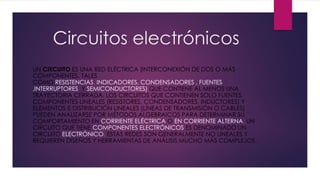 Circuitos electrónicos
UN CIRCUITO ES UNA RED ELÉCTRICA (INTERCONEXIÓN DE DOS O MÁS
COMPONENTES, TALES
COMO RESISTENCIAS, INDICADORES, CONDENSADORES , FUENTES
,INTERRUPTORES Y SEMICONDUCTORES) QUE CONTIENE AL MENOS UNA
TRAYECTORIA CERRADA. LOS CIRCUITOS QUE CONTIENEN SOLO FUENTES,
COMPONENTES LINEALES (RESISTORES, CONDENSADORES, INDUCTORES) Y
ELEMENTOS E DISTRIBUCIÓN LINEALES (LÍNEAS DE TRANSMISIÓN O CABLES)
PUEDEN ANALIZARSE POR MÉTODOS ALGEBRAICOS PARA DETERMINAR SU
COMPORTAMIENTO EN CORRIENTE ELÉCTRICA O EN CORRIENTE ALTERNA. UN
CIRCUITO QUE TIENE COMPONENTES ELECTRÓNICOS ES DENOMINADO UN
CIRCUITO ELECTRÓNICO. ESTAS REDES SON GENERALMENTE NO LINEALES Y
REQUIEREN DISEÑOS Y HERRAMIENTAS DE ANÁLISIS MUCHO MÁS COMPLEJOS.
 