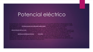 Potencial eléctrico
EL POTENCIAL ELÉCTRICO SÓLO SE PUEDE DEFINIR PARA UN CAMPO ESTÁTICO PRODUCIDO POR
CARGAS QUE OCUPAN UNA REGIÓN FINITA DEL ESPACIO. PARA CARGAS EN MOVIMIENTO DEBE
RECURRIRSE A LOS POTENCIALES DE LIÉNARD-WIECHERT PARA REPRESENTAR UN CAMPO
ELECTROMAGNÉTICO QUE ADEMÁS INCORPORE EL EFECTO DE RETARDO, YA QUE LAS
PERTURBACIONES DEL CAMPO ELÉCTRICO NO SE PUEDEN PROPAGAR MÁS RÁPIDO QUE
LA VELOCIDAD DE LA LUZ. SI SE CONSIDERA QUE LAS CARGAS ESTÁN FUERA DE DICHO CAMPO, LA
CARGA NO CUENTA CON ENERGÍA Y EL POTENCIAL ELÉCTRICO EQUIVALE AL TRABAJO NECESARIO
PARA LLEVAR LA CARGA DESDE EL EXTERIOR DEL CAMPO HASTA EL PUNTO CONSIDERADO. LA
UNIDAD DEL SISTEMA INTERNACIONAL ES EL VOLTIO (V). TODOS LOS PUNTOS DE UN CAMPO
ELÉCTRICO QUE TIENEN EL MISMO POTENCIAL FORMAN UNA SUPERFICIE EQUIPOTENCIAL. UNA
FORMA ALTERNATIVA DE VER AL POTENCIAL ELÉCTRICO ES QUE A DIFERENCIA DE LA ENERGÍA
POTENCIAL ELÉCTRICA O ELECTROSTÁTICA, ÉL CARACTERIZA SÓLO UNA REGIÓN DEL ESPACIO SIN
TOMAR EN CUENTA LA CARGA QUE SE COLOCA ALLÍ.
 