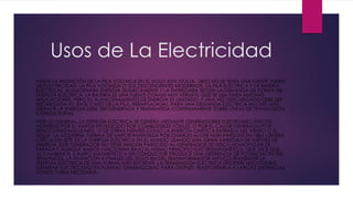 Usos de La Electricidad
HASTA LA INVENCIÓN DE LA PILA VOLTAICA EN EL SIGLO XVIII (VOLTA, 1800) NO SE TENÍA UNA FUENTE VIABLE
DE ELECTRICIDAD. LA PILA VOLTAICA (Y SUS DESCENDIENTES MODERNOS, LA PILA ELÉCTRICA Y LA BATERÍA
ELÉCTRICA), ALMACENABA ENERGÍA QUÍMICAMENTE Y LA ENTREGABA SEGÚN LA DEMANDA EN FORMA DE
ENERGÍA ELÉCTRICA. LA BATERÍA ES UNA FUENTE COMÚN MUY VERSÁTIL QUE SE USA PARA MUCHAS
APLICACIONES, PERO SU ALMACENAMIENTO DE ENERGÍA ES LIMITADO, Y UNA VEZ DESCARGADO DEBE SER
RECARGADA (O, EN EL CASO DE LA PILA, REEMPLAZADA). PARA UNA DEMANDA ELÉCTRICA MUCHO MÁS
GRANDE LA ENERGÍA DEBE SER GENERADA Y TRANSMITIDA CONTINUAMENTE SOBRE LÍNEAS DE TRANSMISIÓN
CONDUCTORAS.
POR LO GENERAL, LA ENERGÍA ELÉCTRICA SE GENERA MEDIANTE GENERADORES ELECTROMECÁNICOS
MOVIDOS POR EL VAPOR PRODUCIDO POR COMBUSTIBLES FÓSILES, O POR EL CALOR GENERADO POR
REACCIONES NUCLEARES, O DE OTRAS FUENTES COMO LA ENERGÍA CINÉTICA EXTRAÍDA DEL VIENTO O EL
AGUA. LA MODERNA TURBINA DE VAPOR INVENTADA POR CHARLES ALGER NON PARSONS EN 1884 GENERA
CERCA DEL 80% DE LA ENERGÍA ELÉCTRICA EN EL MUNDO USANDO UNA GRAN VARIEDAD DE FUENTES DE
ENERGÍA. ESTE GENERADOR NO TIENE NINGÚN PARECIDO AL GENERADOR DE DISCO HOMOPOLAR DE
FARADAY, AUNQUE AMBOS FUNCIONAN BAJO EL MISMO PRINCIPIO ELECTROMAGNÉTICO, QUE DICE QUE
AL CAMBIAR EL CAMPO MAGNÉTICO A UN CONDUCTOR PRODUCE UNA DIFERENCIA DE POTENCIAL EN SUS
TERMINALES. LA INVENCIÓN A FINALES DEL SIGLO XIX DEL TRANSFORMADOR IMPLICÓ TRANSMITIR LA
ENERGÍA ELÉCTRICA DE UNA FORMA MÁS EFICIENTE. LA TRANSMISIÓN ELÉCTRICA EFICIENTE HIZO POSIBLE
GENERAR ELECTRICIDAD EN PLANTAS GENERADORAS, PARA DESPUÉS TRASPORTARLA A LARGAS DISTANCIAS,
DONDE FUERA NECESARIA.
 