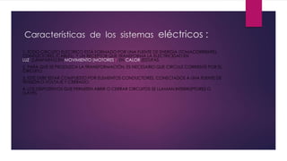 Características de los sistemas eléctricos :
1. TODO CIRCUITO ELÉCTRICO ESTÁ FORMADO POR UNA FUENTE DE ENERGÍA (TOMACORRIENTE),
CONDUCTORES (CABLES), Y UN RECEPTOR QUE TRANSFORMA LA ELECTRICIDAD EN
LUZ (LÁMPARAS),EN MOVIMIENTO (MOTORES ), EN CALOR (ESTUFAS
2. PARA QUE SE PRODUZCA LA TRANSFORMACIÓN, ES NECESARIO QUE CIRCULE CORRIENTE POR EL
CIRCUITO.
3. ESTE DEBE ESTAR COMPUESTO POR ELEMENTOS CONDUCTORES, CONECTADOS A UNA FUENTE DE
TENSIÓN O VOLTAJE Y CERRADO.
4. LOS DISPOSITIVOS QUE PERMITEN ABRIR O CERRAR CIRCUITOS SE LLAMAN INTERRUPTORES O
LLAVES
 