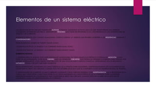 Elementos de un sistema eléctrico
LOS ELEMENTOS DE UN CIRCUITO PUEDEN SER ACTIVOS Y PASIVOS. ELEMENTOS ACTIVOS: SON LOS QUE TRANSFORMAN UNA ENERGÍA
CUALQUIERA EN ENERGÍA ELÉCTRICA, MEDIANTE UN PROCESO QUE PUEDE SER REVERSIBLE O NO. NOS REFERIMOS A LOS GENERADORES DE
TENSIÓN Y DE CORRIENTE.
ELEMENTOS PASIVOS: SON CUANDO ALMACENAN, CEDEN O DISIPAN LA ENERGÍA QUE RECIBEN. SE REFIERE A LAS RESISTENCIAS , BOBINAS Y
CONDENSADORES .
ESTOS ELEMENTOS TAMBIÉN SE PUEDEN TOMAR COMO:
- ELEMENTOS ACTIVOS: LA TENSIÓN Y LA CORRIENTE TIENEN IGUAL SIGNO.
- ELEMENTOS PASIVOS: LA TENSIÓN Y LA CORRIENTE TIENEN DISTINTO SIGNO.
ELEMENTOS ACTIVOS:
1. GENERADORES DE TENSIÓN: SON PARTE INTEGRANTE INDISPENSABLE EN TODO EQUIPO ELECTRÓNICO O SISTEMA DE MEDICIÓN COMO
PARTE DE UN INSTRUMENTO, ES DE ESTAS FUENTES QUE LOS DIFERENTES CIRCUITOS ELECTRÓNICOS OBTIENEN LA ENERGÍA PARA OPERAR, POR
LO QUE, INTERNAMENTE, TODO EQUIPO ESTÁ PROVISTO DE UNA DE ELLAS MÁS O MENOS COMPLEJA, DEPENDIENDO DE LOS REQUISITOS
IMPUESTOS POR EL CIRCUITO QUE DEBE ALIMENTAR.
ESTOS GENERADORES, MANTIENEN LAS CARACTERÍSTICAS DE LA TENSIÓN ENTRE SUS BORNES, INDEPENDIENTEMENTE DE LOS ELEMENTOS QUE
COMPONEN EL RESTO DEL CIRCUITO. CUANDO ESTO NO OCURRE ASÍ SE DICE QUE SE COMPORTA COMO UN GENERADOR REAL DE TENSIÓN.
2. GENERADORES DE CORRIENTE: ES UNA CORRIENTE CONSTANTE POR EL CIRCUITO EXTERNO CON INDEPENDENCIA DE LA RESISTENCIA DE LA
CARGA QUE PUEDA ESTAR CONECTADA ENTRE ELLOS. ESTOS MANTIENEN LAS CARACTERÍSTICAS DE LA CORRIENTE ENTRE SUS BORNES,
INDEPENDIENTEMENTE DE LOS ELEMENTOS QUE COMPONEN EL RESTO DEL CIRCUITO. CUANDO ESTO NO OCURRE ASÍ SE DICE QUE SE
COMPORTA COMO UN GENERADOR REAL DE CORRIENTE.
 
