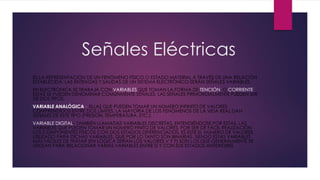 Señales Eléctricas
ES LA REPRESENTACIÓN DE UN FENÓMENO FÍSICO O ESTADO MATERIAL A TRAVÉS DE UNA RELACIÓN
ESTABLECIDA; LAS ENTRADAS Y SALIDAS DE UN SISTEMA ELECTRÓNICO SERÁN SEÑALES VARIABLES.
EN ELECTRÓNICA SE TRABAJA CON VARIABLES QUE TOMAN LA FORMA DE TENCIÓN O CORRIENTE
ESTAS SE PUEDEN DENOMINAR COMÚNMENTE SEÑALES. LAS SEÑALES PRIMORDIALMENTE PUEDEN SER
DE DOS TIPOS:
VARIABLE ANALÓGICA – ELLAS QUE PUEDEN TOMAR UN NÚMERO INFINITO DE VALORES
COMPRENDIDOS ENTRE DOS LÍMITES. LA MAYORÍA DE LOS FENÓMENOS DE LA VIDA REAL DAN
SEÑALES DE ESTE TIPO (PRESIÓN, TEMPERATURA, ETC.).
VARIABLE DIGITAL– TAMBIÉN LLAMADAS VARIABLES DISCRETAS, ENTENDIÉNDOSE POR ESTAS, LAS
VARIABLES QUE PUEDEN TOMAR UN NÚMERO FINITO DE VALORES. POR SER DE FÁCIL REALIZACIÓN
LOS COMPONENTES FÍSICOS CON DOS ESTADOS DIFERENCIADOS, ES ESTE EL NÚMERO DE VALORES
UTILIZADO PARA DICHAS VARIABLES, QUE POR LO TANTO SON BINARIAS. SIENDO ESTAS VARIABLES
MÁS FÁCILES DE TRATAR (EN LÓGICA SERÍAN LOS VALORES V Y F) SON LOS QUE GENERALMENTE SE
UTILIZAN PARA RELACIONAR VARIAS VARIABLES ENTRE SÍ Y CON SUS ESTADOS ANTERIORES.
 