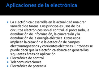  La electrónica desarrolla en la actualidad una gran
variedad de tareas. Los principales usos de los
circuitos electrónicos son el control, el procesado, la
distribución de información, la conversión y la
distribución de la energía eléctrica. Estos usos
implican la creación o la detección de campos
electromagnéticos y corrientes eléctricas. Entonces se
puede decir que la electrónica abarca en general las
siguientes áreas de aplicación:
 Electrónica de control
 Telecomunicaciones
 Electrónica de potencia
 