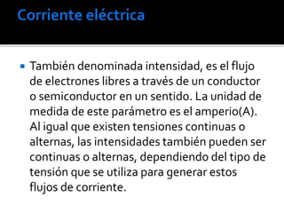  También denominada intensidad, es el flujo
de electrones libres a través de un conductor
o semiconductor en un sentido. La unidad de
medida de este parámetro es el amperio(A).
Al igual que existen tensiones continuas o
alternas, las intensidades también pueden ser
continuas o alternas, dependiendo del tipo de
tensión que se utiliza para generar estos
flujos de corriente.
 