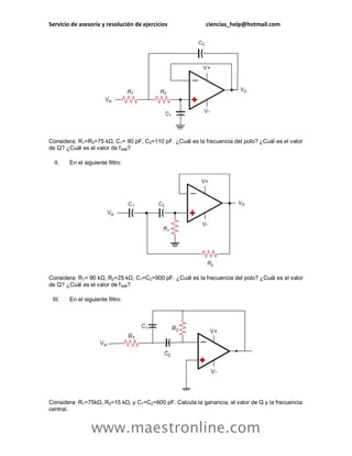 Servicio de asesoría y resolución de ejercicios ciencias_help@hotmail.com
www.maestronline.com
Considera: R1=R2=75 kΩ, C1= 90 pF, C2=110 pF. ¿Cuál es la frecuencia del polo? ¿Cuál es el valor
de Q? ¿Cuál es el valor de f3dB?
II. En el siguiente filtro:
Considera: R1= 90 kΩ, R2=25 kΩ, C1=C2=900 pF. ¿Cuál es la frecuencia del polo? ¿Cuál es el valor
de Q? ¿Cuál es el valor de f3dB?
III. En el siguiente filtro:
Considera: R1=75kΩ, R2=15 kΩ, y C1=C2=600 pF. Calcula la ganancia, el valor de Q y la frecuencia
central.
 