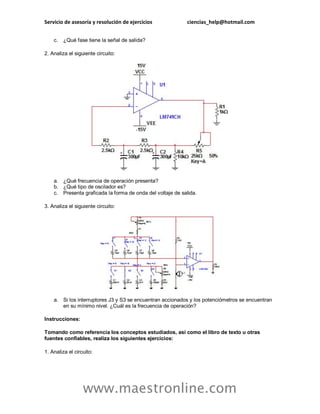 Servicio de asesoría y resolución de ejercicios ciencias_help@hotmail.com
www.maestronline.com
c. ¿Qué fase tiene la señal de salida?
2. Analiza el siguiente circuito:
a. ¿Qué frecuencia de operación presenta?
b. ¿Qué tipo de oscilador es?
c. Presenta graficada la forma de onda del voltaje de salida.
3. Analiza el siguiente circuito:
a. Si los interruptores J3 y S3 se encuentran accionados y los potenciómetros se encuentran
en su mínimo nivel. ¿Cuál es la frecuencia de operación?
Instrucciones:
Tomando como referencia los conceptos estudiados, así como el libro de texto u otras
fuentes confiables, realiza los siguientes ejercicios:
1. Analiza el circuito:
 
