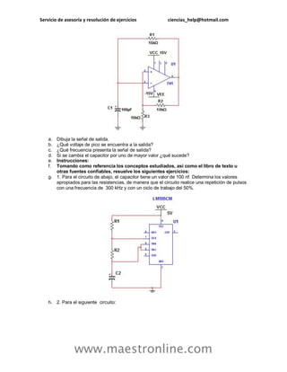 Servicio de asesoría y resolución de ejercicios ciencias_help@hotmail.com
www.maestronline.com
a. Dibuja la señal de salida.
b. ¿Qué voltaje de pico se encuentra a la salida?
c. ¿Qué frecuencia presenta la señal de salida?
d. Si se cambia el capacitor por uno de mayor valor ¿qué sucede?
e. Instrucciones:
f. Tomando como referencia los conceptos estudiados, así como el libro de texto u
otras fuentes confiables, resuelve los siguientes ejercicios:
g. 1. Para el circuito de abajo, el capacitor tiene un valor de 100 nf. Determina los valores
apropiados para las resistencias, de manera que el circuito realice una repetición de pulsos
con una frecuencia de 300 kHz y con un ciclo de trabajo del 50%.
h. 2. Para el siguiente circuito:
 