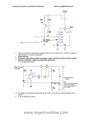 Servicio de asesoría y resolución de ejercicios ciencias_help@hotmail.com
www.maestronline.com
i. Tiene una corriente de colector constante de 0.5 mA. Si VCC=10V y C=47nF ¿cuál es el
valor de pico? y ¿cuál es el período?
j. Instrucciones:
k. Tomando como referencia los conceptos vistos, así como el libro de texto u otras
fuentes confiables, realiza los siguientes ejercicios.
l. I. En el siguiente circuito:
m. El voltaje en la entrada puede variar de 25 a 35 V ¿Cuál es la corriente máxima en el
Zener?
n. II. En el siguiente circuito:
 