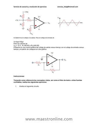 Servicio de asesoría y resolución de ejercicios ciencias_help@hotmail.com
www.maestronline.com
4) Determina el voltaje a la salida. Para el voltaje de entrada de
Vi=5sen150pt
Para los valores de
Vsat= 15 V, R1=60 KΩ y R2=240 KΩ.
Presenta en una misma gráfica del voltaje de salida versus tiempo con el voltaje de entrada versus
tiempo y el patrón de Lissajous en otra gráfica.
Instrucciones:
Tomando como referencia los conceptos vistos, así como el libro de texto u otras fuentes
confiables, realiza los siguientes ejercicios:
I. Analiza el siguiente circuito:
 