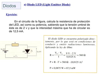 a) Diodo LED (Light Emitter Diode)
Diodos
 Ejercicio:

        En el circuito de la figura, calcula la resistencia de protección
   del LED, así como su potencia, sabiendo que la tensión umbral de
   éste es de 2 v y que la intensidad máxima que ha de circular es
   de 12,5 mA.
 