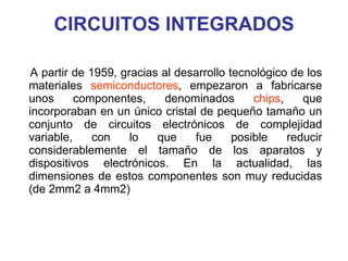 CIRCUITOS INTEGRADOS A partir de 1959, gracias al desarrollo tecnológico de los materiales  semiconductores , empezaron a fabricarse unos componentes, denominados  chips , que incorporaban en un único cristal de pequeño tamaño un conjunto de circuitos electrónicos de complejidad variable, con lo que fue posible reducir considerablemente el tamaño de los aparatos y dispositivos electrónicos. En la actualidad, las dimensiones de estos componentes son muy reducidas (de 2mm2 a 4mm2)  