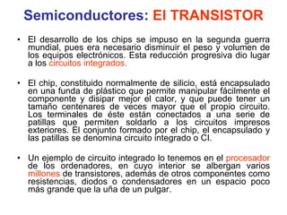 Semiconductores:  El TRANSISTOR El desarrollo de los chips se impuso en la segunda guerra mundial, pues era necesario disminuir el peso y volumen de los equipos electrónicos. Esta reducción progresiva dio lugar a los  circuitos integrados. El chip, constituido normalmente de silicio, está encapsulado en una funda de plástico que permite manipular fácilmente el componente y disipar mejor el calor, y que puede tener un tamaño centenares de veces mayor que el propio circuito. Los terminales de éste están conectados a una serie de patillas que permiten soldarlo a los circuitos impresos exteriores. El conjunto formado por el chip, el encapsulado y las patillas se denomina circuito integrado o CI. Un ejemplo de circuito integrado lo tenemos en el  procesador  de los ordenadores, en cuyo interior se albergan varios  millones  de transistores, además de otros componentes como resistencias, diodos o condensadores en un espacio poco más grande que la uña de un pulgar. 