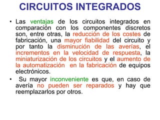 CIRCUITOS INTEGRADOS Las  ventajas  de los circuitos integrados en comparación con los componentes discretos son, entre otras, la  reducción de los costes  de fabricación, una  mayor fiabilidad  del circuito y por tanto la  disminución de las averías , el  incrementos en la velocidad de respuesta , la  miniaturización de los circuitos  y el  aumento de la automatización  en la fabricación  de equipos electrónicos. Su mayor  inconveniente  es que, en caso de avería  no pueden ser reparados  y hay que reemplazarlos por otros. 