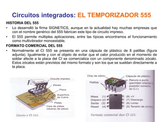 Circuitos integrados:  EL TEMPORIZADOR 555 HISTORIA DEL 555 Lo desarrolló la firma SIGNETICS, aunque en la actualidad hay muchas empresas que con el nombre genérico del 555 fabrican este tipo de circuito impreso. El 555 permite múltiples aplicaciones, entre las típicas encontramos el funcionamiento como multivibrador monoestable. FORMATO COMERCIAL DEL 555 Normalmente el CI 555 se presenta en una cápsula de plástico de 8 patillas (figura adjunta). Igualmente y con el objeto de evitar que el calor producido en el momento de soldar afecte a la placa del CI se comercializa con un componente denominado zócalo. Estos zócalos están previstos del mismo formato y son los que se sueldan directamente a la placa. 