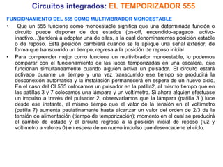 Circuitos integrados:  EL TEMPORIZADOR 555 FUNCIONAMIENTO DEL 555 COMO MULTIVIBRADOR MONOESTABLE Que un 555 funcione como monoestable significa que una determinada función o circuito puede disponer de dos estados (on-off, encendido-apagado, activo-inactivo…)tenderá a adoptar una de ellas, a la cual denominaremos posición estable o de reposo. Esta posición cambiará cuando se le aplique una señal exterior, de forma que transcurrido un tiempo, regresa a la posición de reposo inicial Para comprender mejor como funciona un multivibrador monoestable, lo podemos comparar con el funcionamiento de las luces temporizadas en una escalera, que funcionan simultáneamente cuando alguien activa un pulsador. El circuito estará activado durante un tiempo y una vez transcurrido ese tiempo se producirá la desconexión automática y la instalación permanecerá en espera de un nuevo ciclo. En el caso del CI 555 colocamos un pulsador en la patilla2, al mismo tiempo que en las patillas 3 y 7 colocamos una lámpara y un voltímetro. Si ahora alguien efectuase un impulso a través del pulsador 2, observaríamos que la lámpara (patilla 3 ) luce desde ese instante, al mismo tiempo que el valor de la tensión en el voltímetro (patilla 7) aumenta paulatinamente hasta alcanzar un valor del orden de 2/3 de la tensión de alimentación (tiempo de temporización); momento en el cual se producirá el cambio de estado y el circuito regresa a la posición inicial de reposo (luz y voltímetro a valores 0) en espera de un nuevo impulso que desencadene el ciclo. 