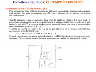 Circuitos integrados:  EL TEMPORIZADOR 555 EJEMPLO 1 DE UN MONTAJE COMO MONOESTABLE Para comprender mejor el funcionamiento del 555 como monoestable, analizaremos un circuito muy sencillo. Se trata de encender un LED que , después de un tiempo, se apague automáticamente.  Cuando actuamos sobre el pulsador, llevaremos la patilla de disparo 2 a nivel bajo, al comunicarla directamente con 0 V. en este instante la patilla de salida 3 se pondrá a nivel alto, haciendo lucir al LED y permaneciendo en este estado el tiempo que dure la temporización, determinada por los valores de R y de C.  Teniendo en cuenta los valores de R y de C que aparecen en el circuito, el tiempo que permanecerá luciendo el LED será: T= 1,1 * R* C= 1,1*470 000Ω *10*10-6 F= 5,17 s Es decir, que después de actuar sobre el pulsador, el LED estará luciendo durante unos cinco segundos. Para conseguir tiempos distintos, tendremos que cambiar los valores de R o de C. 