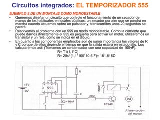 Circuitos integrados:  EL TEMPORIZADOR 555 EJEMPLO 2 DE UN MONTAJE COMO MONOESTABLE Queremos diseñar un circuito que controle el funcionamiento de un secador de manos de los habituales en locales públicos, un secador por aire que se pondrá en marcha cuando actuemos sobre un pulsador y, transcurridos unos 20 segundos se parará. Resolvemos el problema con un 555 en modo monoestable. Como la corriente que puede darnos directamente el 555 es pequeña para activar un motor, utilizaremos un transistor y un relé, como se indica en el dibujo. En cuanto a los componentes empleados son de suma importancia los valores de R y C porque de ellos depende el tiempo en que la salida estará en estado alto. Los calcularemos así: (Tomamos un condensador con una capacidad de 100чF). R= T /(1,1*C) R= 20s/ (1,1*100*10-6 F)= 181.818Ω 