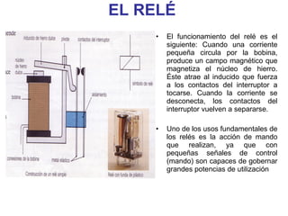 EL RELÉ El funcionamiento del relé es el siguiente: Cuando una corriente pequeña circula por la bobina, produce un campo magnético que magnetiza el núcleo de hierro. Éste atrae al inducido que fuerza a los contactos del interruptor a tocarse. Cuando la corriente se desconecta, los contactos del interruptor vuelven a separarse. Uno de los usos fundamentales de los relés es la acción de mando que realizan, ya que con pequeñas señales de control (mando) son capaces de gobernar grandes potencias de utilización  
