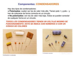 Componentes:   CONDENSADORES Hay dos tipos de condensadores: ●  Polarizados : suelen ser los de valor más alto. Tienen polo + y polo – y han de colocarse de forma correcta en un circuito. ●  No polarizados:  son los de valor más bajo. Éstos se pueden conectar de cualquier forma en un circuito. TODOS LOS CONDENSADORES TIENEN UN VOLTAJE MÁXIMO DE FUNCIONAMIENTO. ESTO SE INDICA CON NÚMEROS O CON UN CÓDIGO DE COLORES 