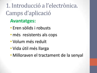 Avantatges:
• Eren sòlids i robusts
• més resistents als cops
• Volum més reduït
• Vida útil més llarga
• Milloraven el tractament de la senyal
1. Introducció a l’electrònica.
Camps d’aplicació
 
