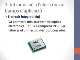 • El circuit integrat (xip)
Va permetre miniaturitzar els equips
electrònics. El 1971 l’empresa INTEL va
fabricar el primer xip microprocessador.
1. Introducció a l’electrònica.
Camps d’aplicació
 