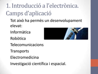 Tot això ha permès un desenvolupament
elevat:
Informàtica
Robòtica
Telecomunicacions
Transports
Electromedicina
Investigació científica i espacial.
1. Introducció a l’electrònica.
Camps d’aplicació
 