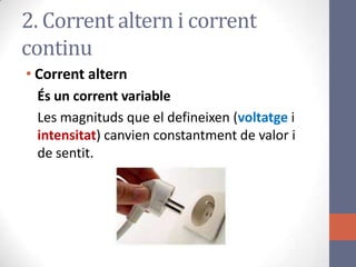 • Corrent altern
És un corrent variable
Les magnituds que el defineixen (voltatge i
intensitat) canvien constantment de valor i
de sentit.
2. Corrent altern i corrent
continu
 