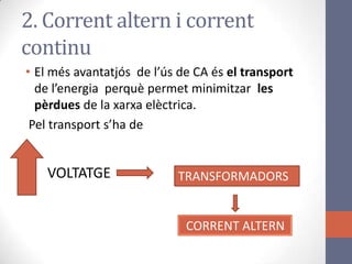 • El més avantatjós de l’ús de CA és el transport
de l’energia perquè permet minimitzar les
pèrdues de la xarxa elèctrica.
Pel transport s’ha de
2. Corrent altern i corrent
continu
VOLTATGE TRANSFORMADORS
CORRENT ALTERN
 