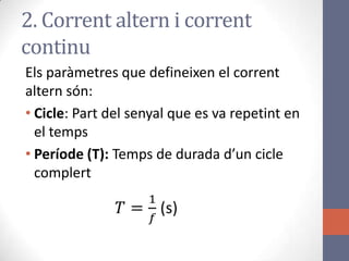 Els paràmetres que defineixen el corrent
altern són:
• Cicle: Part del senyal que es va repetint en
el temps
• Període (T): Temps de durada d’un cicle
complert
2. Corrent altern i corrent
continu
 