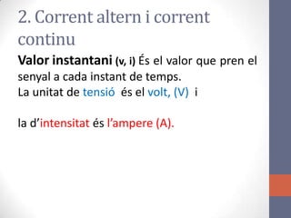 2. Corrent altern i corrent
continu
Valor instantani (v, i) És el valor que pren el
senyal a cada instant de temps.
La unitat de tensió és el volt, (V) i
la d’intensitat és l’ampere (A).
 