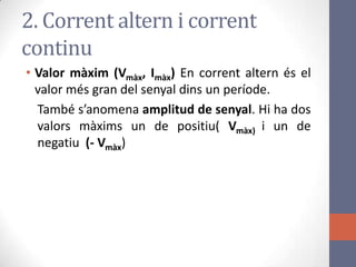 2. Corrent altern i corrent
continu
• Valor màxim (Vmàx, Imàx) En corrent altern és el
valor més gran del senyal dins un període.
També s’anomena amplitud de senyal. Hi ha dos
valors màxims un de positiu( Vmàx) i un de
negatiu (- Vmàx)
 