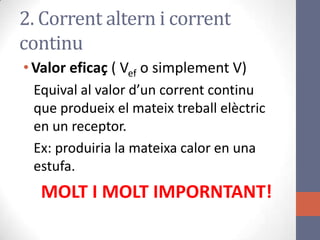 2. Corrent altern i corrent
continu
•Valor eficaç ( Vef o simplement V)
Equival al valor d’un corrent continu
que produeix el mateix treball elèctric
en un receptor.
Ex: produiria la mateixa calor en una
estufa.
MOLT I MOLT IMPORNTANT!
 
