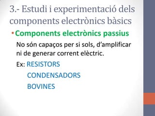3.- Estudi i experimentació dels
components electrònics bàsics
•Components electrònics passius
No són capaços per si sols, d’amplificar
ni de generar corrent elèctric.
Ex: RESISTORS
CONDENSADORS
BOVINES
 