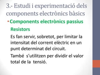 3.- Estudi i experimentació dels
components electrònics bàsics
•Components electrònics passius
Resistors
Es fan servir, sobretot, per limitar la
intensitat del corrent elèctric en un
punt determinat del circuit.
També s’utilitzen per dividir el valor
total de la tensió.
 