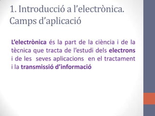 1. Introducció a l’electrònica.
Camps d’aplicació
L’electrònica és la part de la ciència i de la
tècnica que tracta de l’estudi dels electrons
i de les seves aplicacions en el tractament
i la transmissió d’informació
 