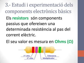 3.- Estudi i experimentació dels
components electrònics bàsics
Els resistors són components
passius que ofereixen una
determinada resistència al pas del
corrent elèctric.
El seu valor es mesura en Ohms (Ω)
 