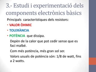 Principals característiques dels resistors:
• VALOR ÒHMIC
• TOLERÀNCIA
• POTÈNCIA que dissipa.
Depèn de la calor que pot cedir sense que es
faci malbé.
Com més potència, més gran sol ser.
Valors usuals de potència són: 1/8 de watt, fins
a 2 watts.
3.- Estudi i experimentació dels
components electrònics bàsics
 
