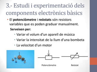 3.- Estudi i experimentació dels
components electrònics bàsics
• El potenciòmetre i reòstats són resistors
variables que es poden graduar manualment.
Serveixen per:
• Variar el volum d’un aparell de música
• Variar la intensitat de la llum d’una bombeta
• La velocitat d’un motor
Potenciòmetre Reòstat
 