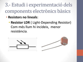 • Resistors no lineals:
• Resistor LDR ( Light-Depending Resistor)
Com més llum hi incideix, menor
resistència.
3.- Estudi i experimentació dels
components electrònics bàsics
 