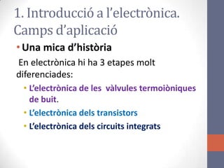 •Una mica d’història
En electrònica hi ha 3 etapes molt
diferenciades:
• L’electrònica de les vàlvules termoiòniques
de buit.
• L’electrònica dels transistors
• L’electrònica dels circuits integrats
1. Introducció a l’electrònica.
Camps d’aplicació
 
