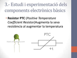 • Resistor PTC (Positive Temperature
Coefficient Resistor)Augmenta la seva
resistència al augmentar la temperatura
3.- Estudi i experimentació dels
components electrònics bàsics
 