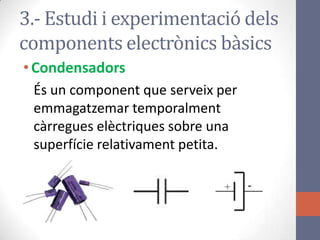 •Condensadors
És un component que serveix per
emmagatzemar temporalment
càrregues elèctriques sobre una
superfície relativament petita.
3.- Estudi i experimentació dels
components electrònics bàsics
 
