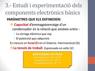 3.- Estudi i experimentació dels
components electrònics bàsics
PARÀMETRES QUE ELS DEFINEIXEN:
 Capacitat d’emmagatzematge d’un
condensador és la relació que existeix entre :
• La càrrega elèctrica que rep
• El potencial que adquireix
Es mesura en farad (F) en el Sistema Internacional (SI)
La tensió de treball. Expressada en volts (V)
 