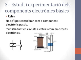 3.- Estudi i experimentació dels
components electrònics bàsics
• Relés
No se’l pot considerar com a component
electrònic passiu.
S’utilitza tant en circuits elèctrics com en circuits
electrònics.
 